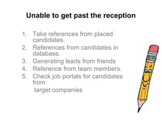 Unable to get past the reception
1. Take references from placed
candidates.
2. References from candidates in
database.
3. Generating leads from friends
4. Reference from team members.
5. Check job portals for candidates
from
target companies
 