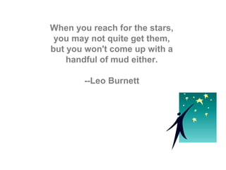 When you reach for the stars,
you may not quite get them,
but you won't come up with a
handful of mud either.
--Leo Burnett
 
