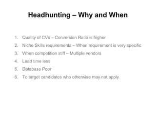 Headhunting – Why and When
1. Quality of CVs – Conversion Ratio is higher
2. Niche Skills requirements – When requirement is very specific
3. When competition stiff – Multiple vendors
4. Lead time less
5. Database Poor
6. To target candidates who otherwise may not apply
 