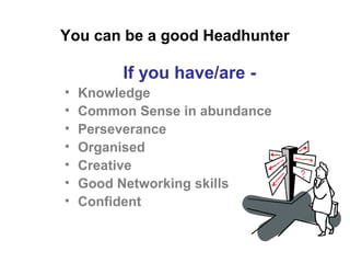 If you have/are -
• Knowledge
• Common Sense in abundance
• Perseverance
• Organised
• Creative
• Good Networking skills
• Confident
You can be a good Headhunter
 