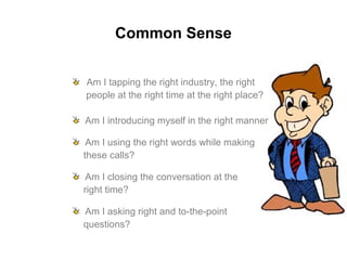 Common Sense
Am I tapping the right industry, the right
people at the right time at the right place?
Am I introducing myself in the right manner
Am I using the right words while making
these calls?
Am I closing the conversation at the
right time?
Am I asking right and to-the-point
questions?
 