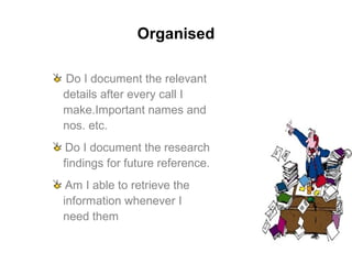 Organised
Do I document the relevant
details after every call I
make.Important names and
nos. etc.
Do I document the research
findings for future reference.
Am I able to retrieve the
information whenever I
need them
 