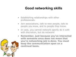 Good networking skills
• Establishing relationships with other
professionals.
• Join associations, talk to new people, talk to
people you know, and to people they know.
• In case, you cannot network openly do it with
with discretion, but do network!
• Remember, just because you've interacted
with someone once does not mean that
you're networking job is done. You must
keep the communication open on a
continual basis.
 