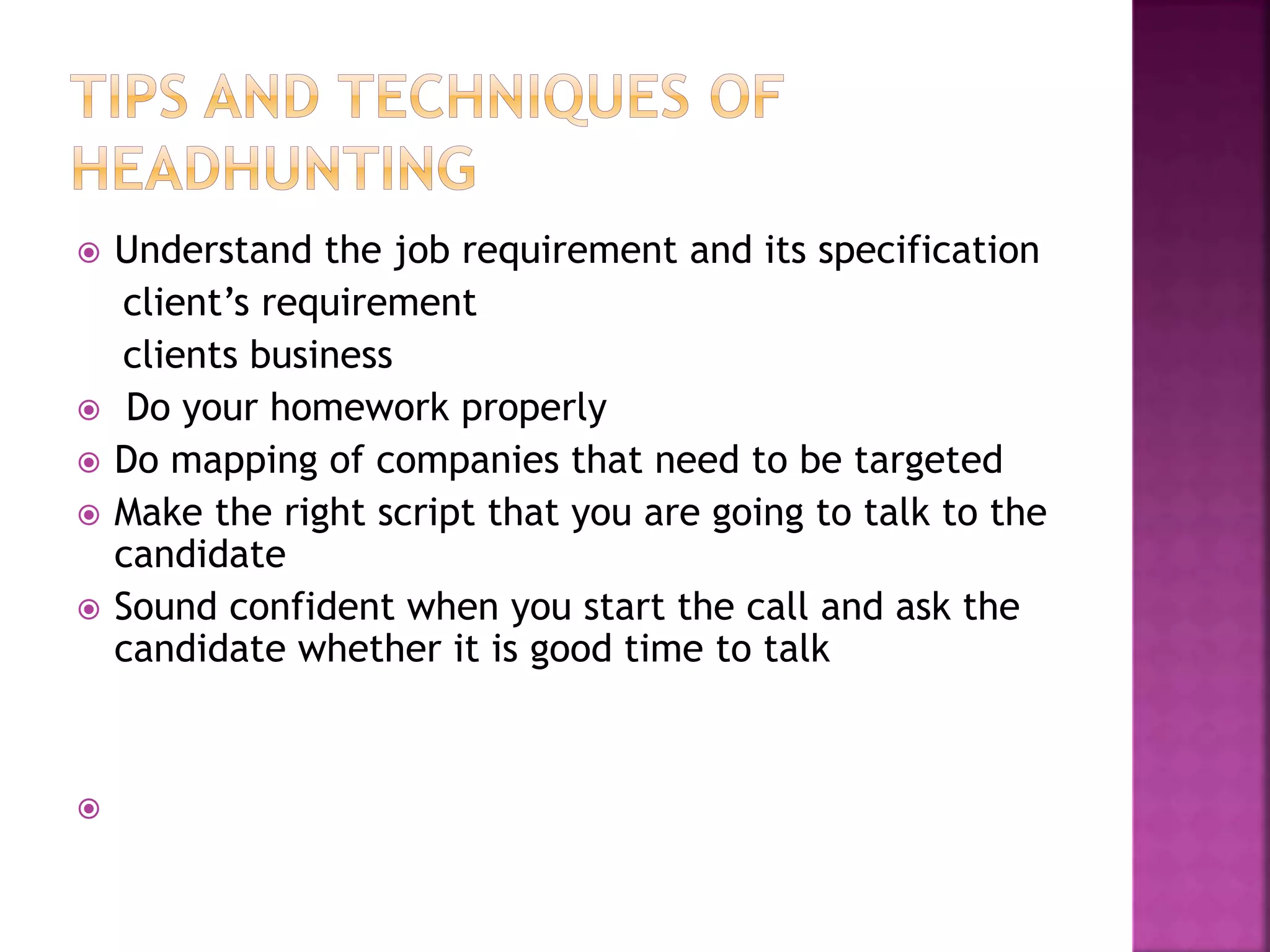  Understand the job requirement and its specification
client’s requirement
clients business
 Do your homework properly
 Do mapping of companies that need to be targeted
 Make the right script that you are going to talk to the
candidate
 Sound confident when you start the call and ask the
candidate whether it is good time to talk

 