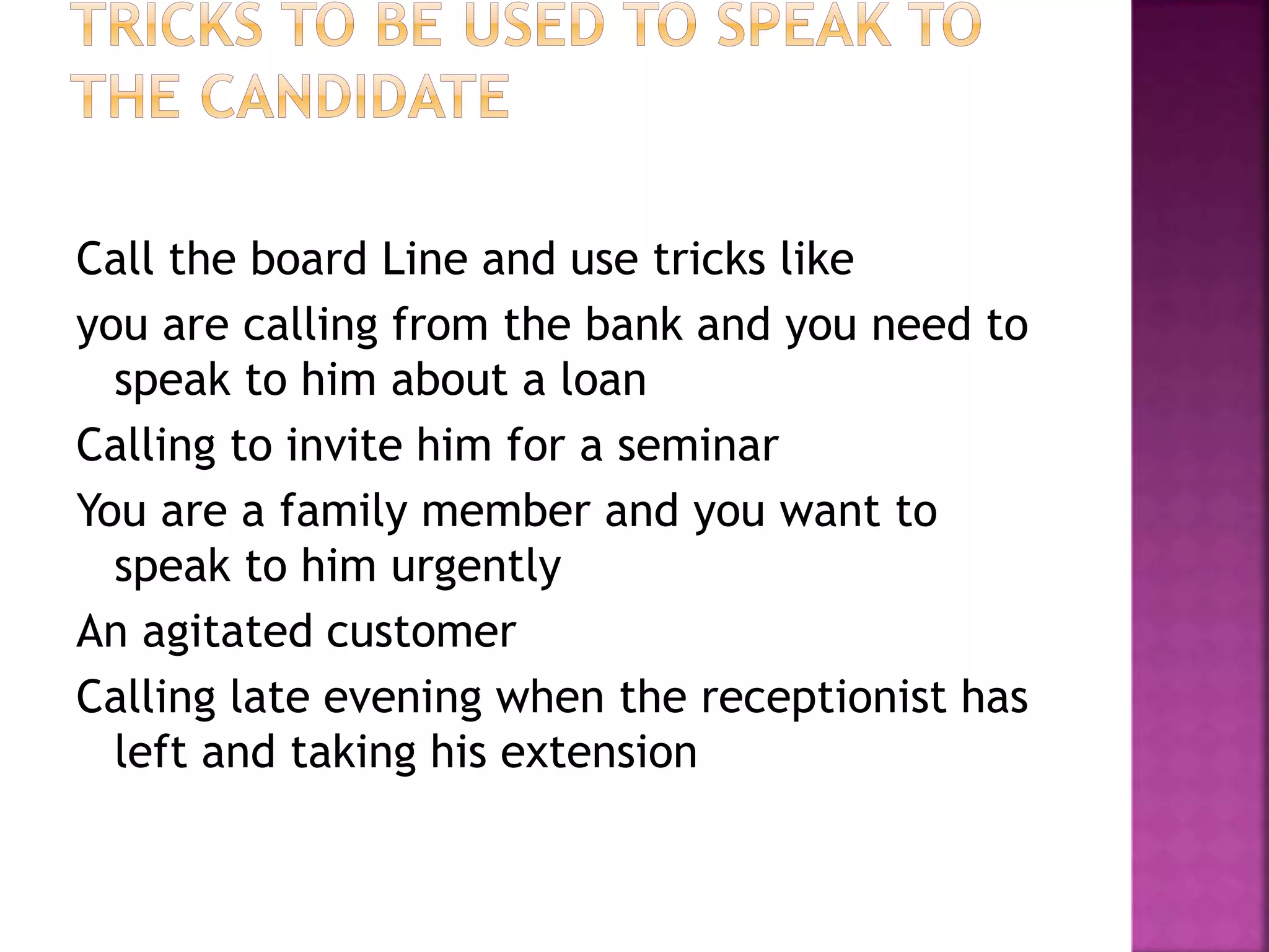 Call the board Line and use tricks like
you are calling from the bank and you need to
speak to him about a loan
Calling to invite him for a seminar
You are a family member and you want to
speak to him urgently
An agitated customer
Calling late evening when the receptionist has
left and taking his extension
 