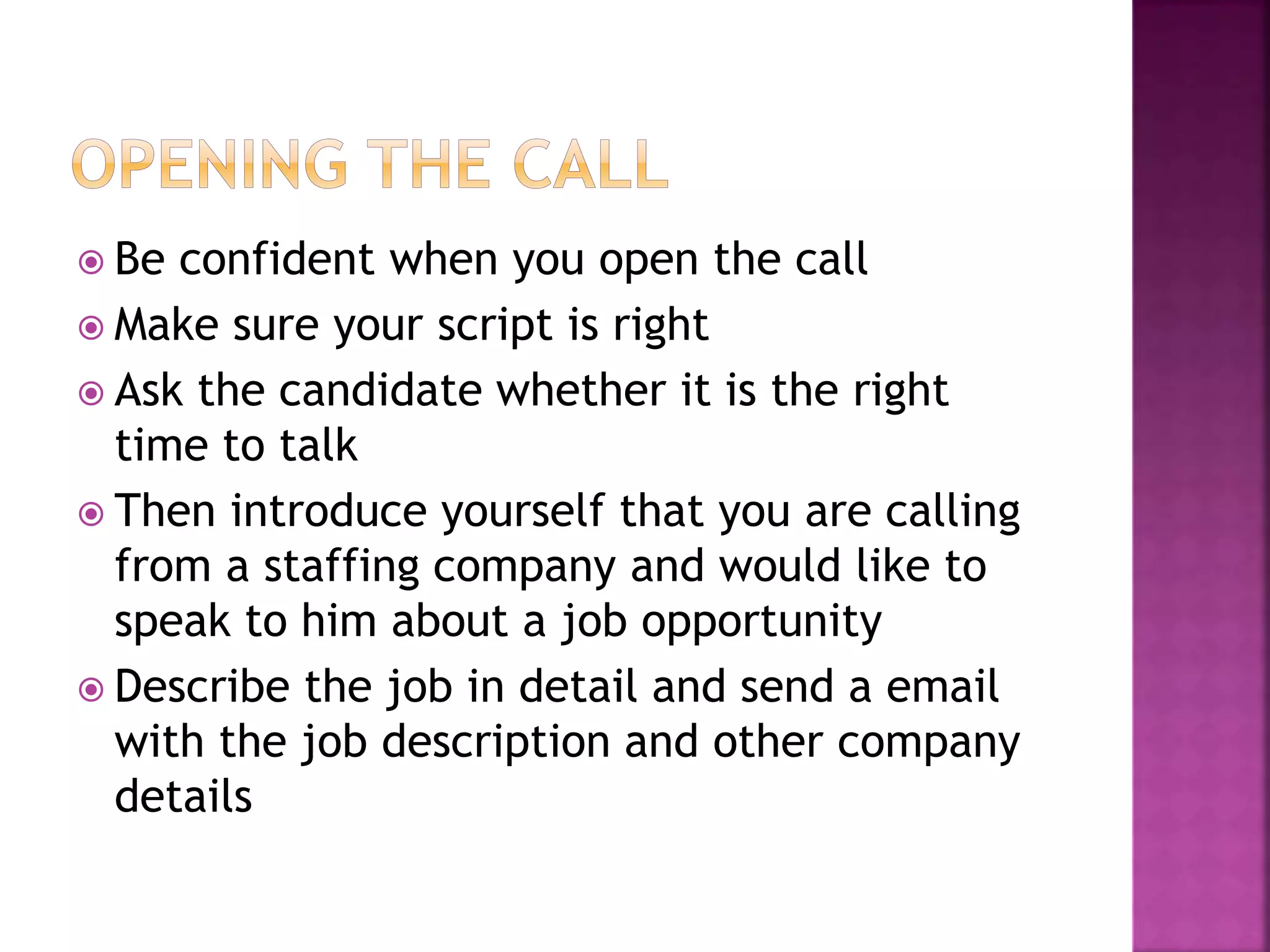  Be confident when you open the call
 Make sure your script is right
 Ask the candidate whether it is the right
time to talk
 Then introduce yourself that you are calling
from a staffing company and would like to
speak to him about a job opportunity
 Describe the job in detail and send a email
with the job description and other company
details
 