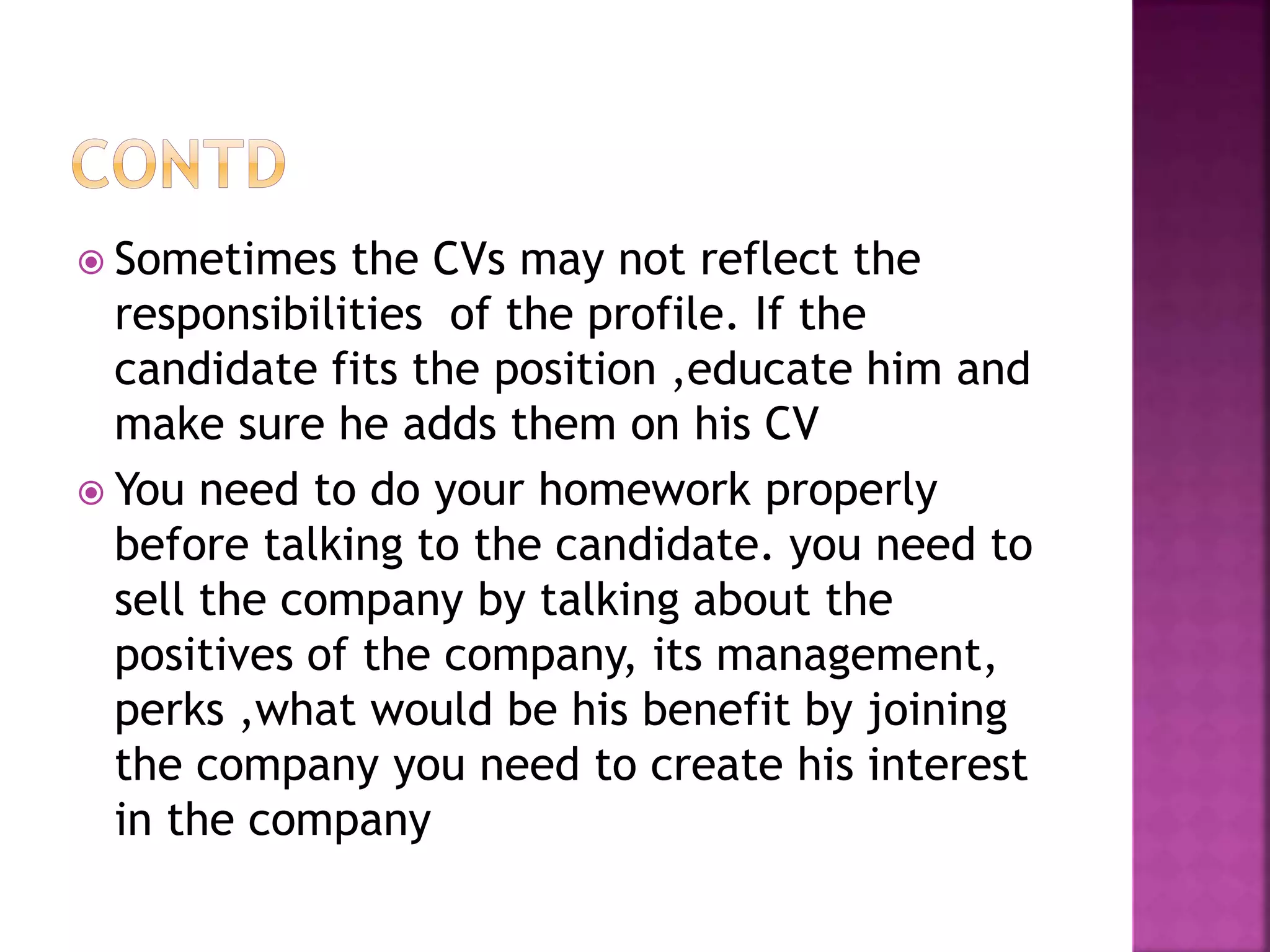  Sometimes the CVs may not reflect the
responsibilities of the profile. If the
candidate fits the position ,educate him and
make sure he adds them on his CV
 You need to do your homework properly
before talking to the candidate. you need to
sell the company by talking about the
positives of the company, its management,
perks ,what would be his benefit by joining
the company you need to create his interest
in the company
 