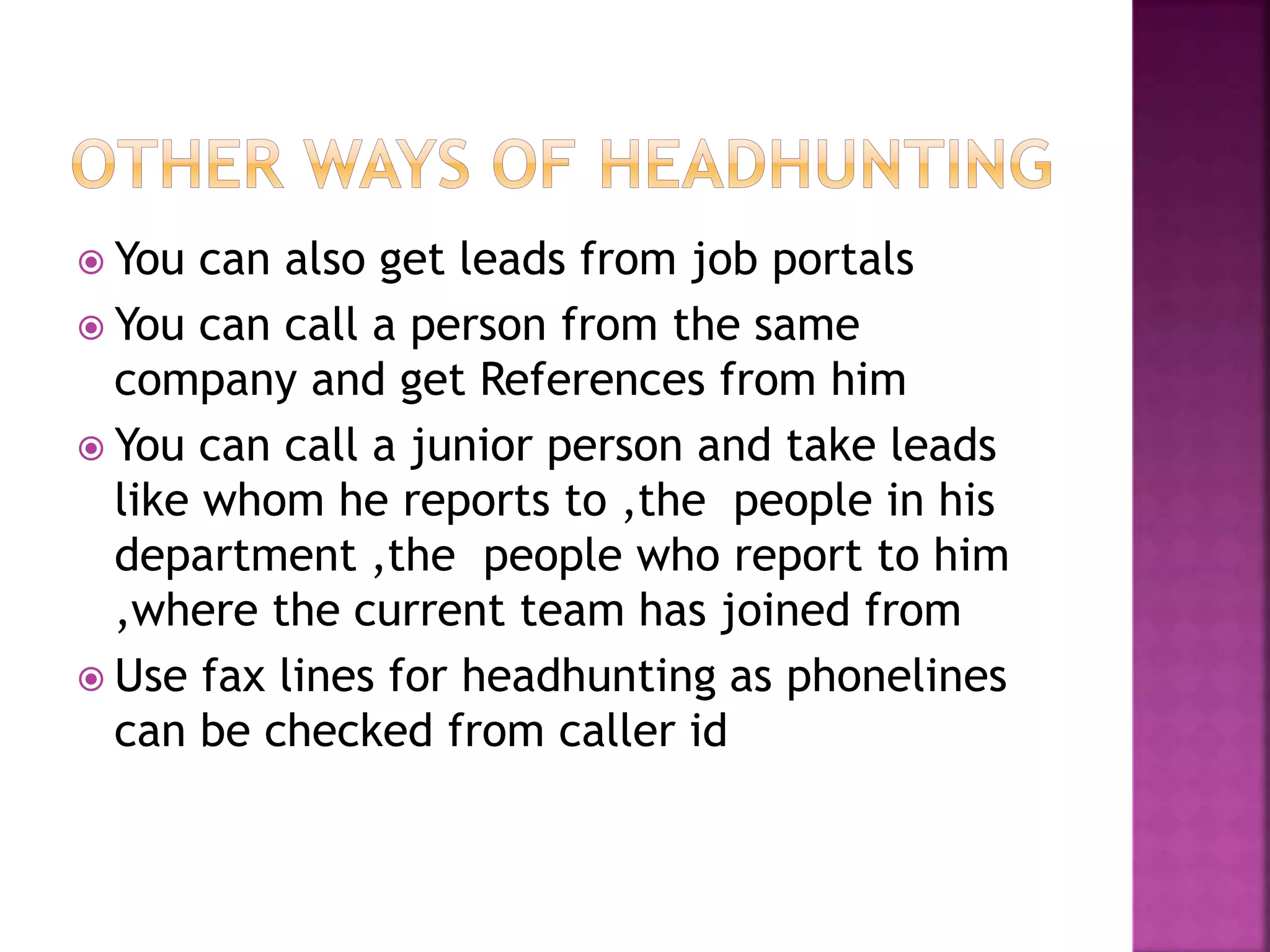  You can also get leads from job portals
 You can call a person from the same
company and get References from him
 You can call a junior person and take leads
like whom he reports to ,the people in his
department ,the people who report to him
,where the current team has joined from
 Use fax lines for headhunting as phonelines
can be checked from caller id
 