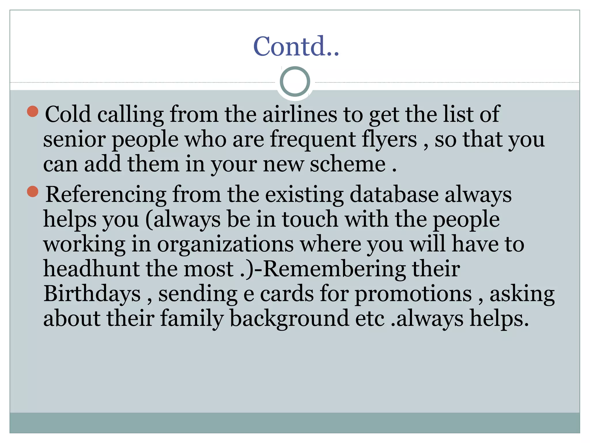 Contd..
Cold calling from the airlines to get the list of
senior people who are frequent flyers , so that you
can add them in your new scheme .
Referencing from the existing database always
helps you (always be in touch with the people
working in organizations where you will have to
headhunt the most .)-Remembering their
Birthdays , sending e cards for promotions , asking
about their family background etc .always helps.
 