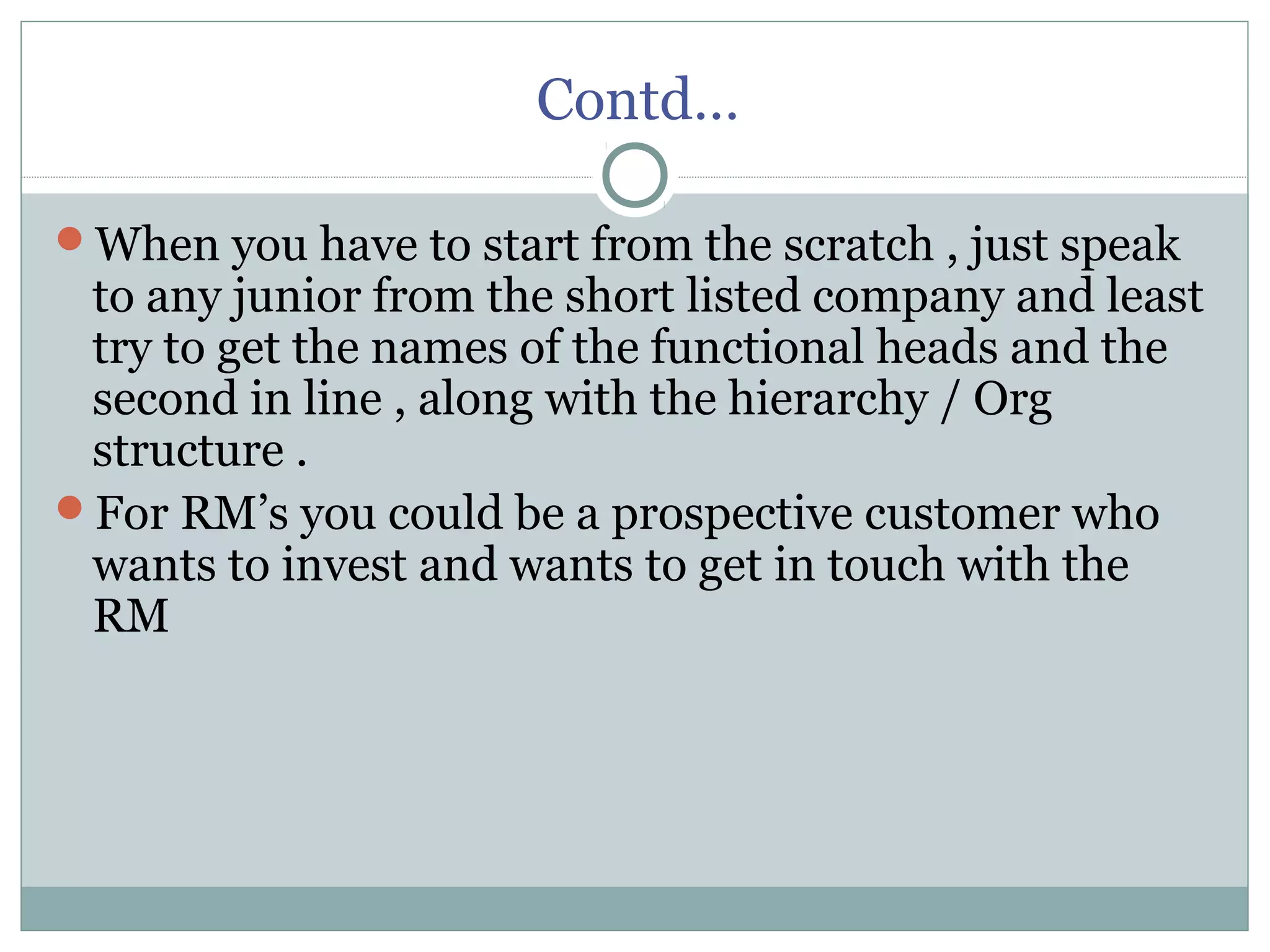Contd…
When you have to start from the scratch , just speak
to any junior from the short listed company and least
try to get the names of the functional heads and the
second in line , along with the hierarchy / Org
structure .
For RM’s you could be a prospective customer who
wants to invest and wants to get in touch with the
RM
 