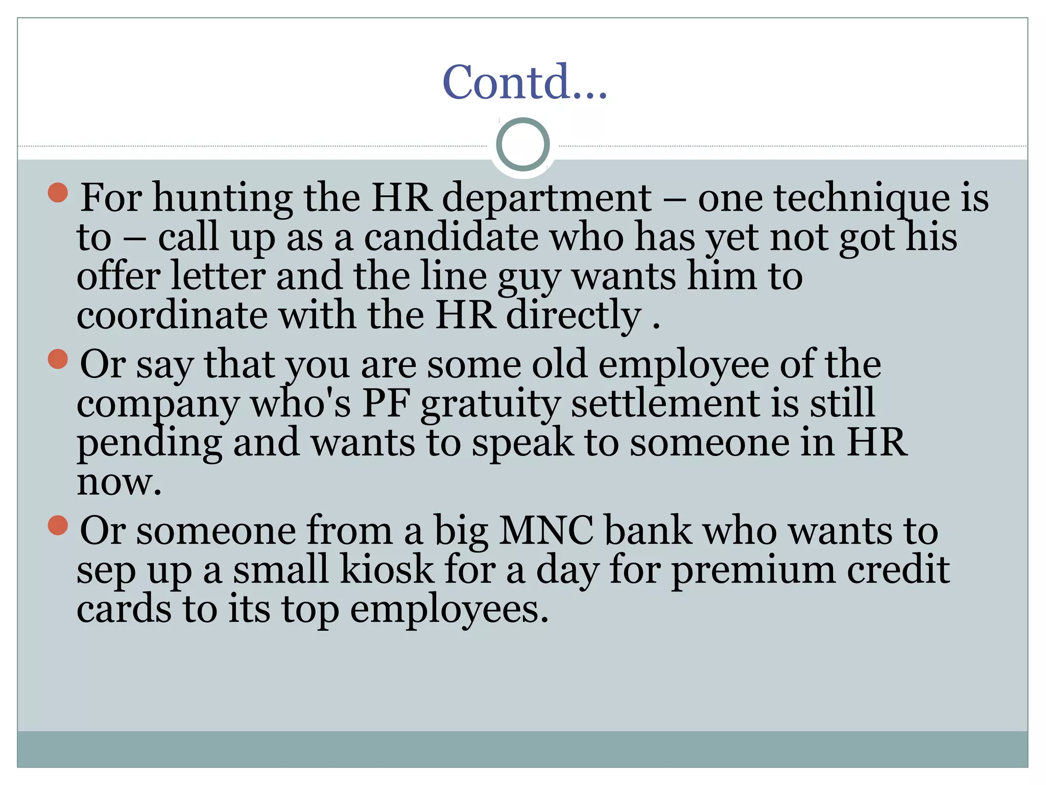 Contd…
For hunting the HR department – one technique is
to – call up as a candidate who has yet not got his
offer letter and the line guy wants him to
coordinate with the HR directly .
Or say that you are some old employee of the
company who's PF gratuity settlement is still
pending and wants to speak to someone in HR
now.
Or someone from a big MNC bank who wants to
sep up a small kiosk for a day for premium credit
cards to its top employees.
 