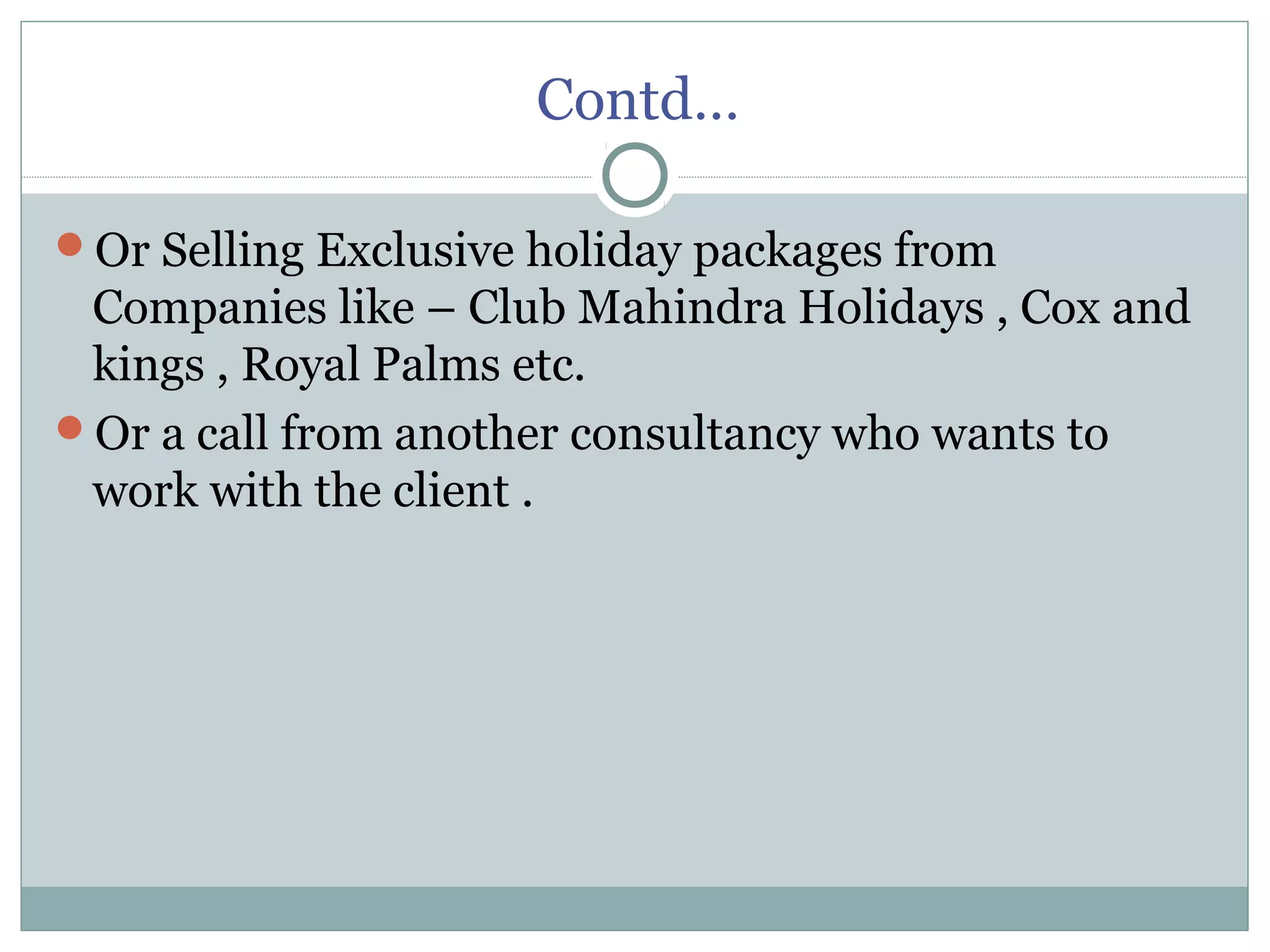 Contd…
Or Selling Exclusive holiday packages from
Companies like – Club Mahindra Holidays , Cox and
kings , Royal Palms etc.
Or a call from another consultancy who wants to
work with the client .
 