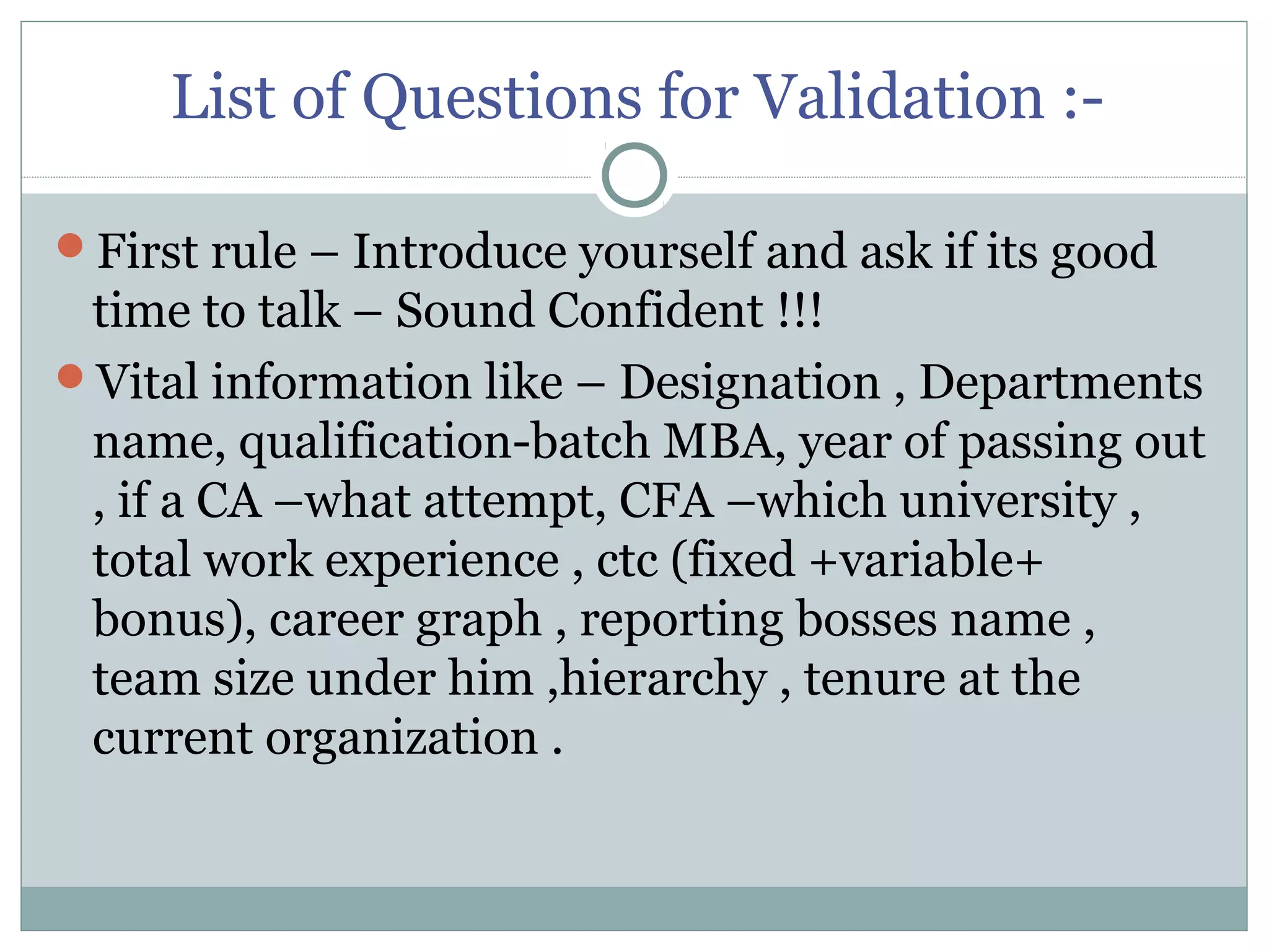 List of Questions for Validation :-
First rule – Introduce yourself and ask if its good
time to talk – Sound Confident !!!
Vital information like – Designation , Departments
name, qualification-batch MBA, year of passing out
, if a CA –what attempt, CFA –which university ,
total work experience , ctc (fixed +variable+
bonus), career graph , reporting bosses name ,
team size under him ,hierarchy , tenure at the
current organization .
 