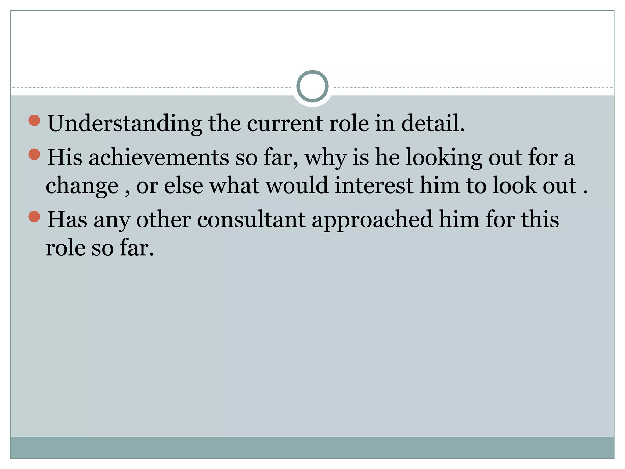 Understanding the current role in detail.
His achievements so far, why is he looking out for a
change , or else what would interest him to look out .
Has any other consultant approached him for this
role so far.
 