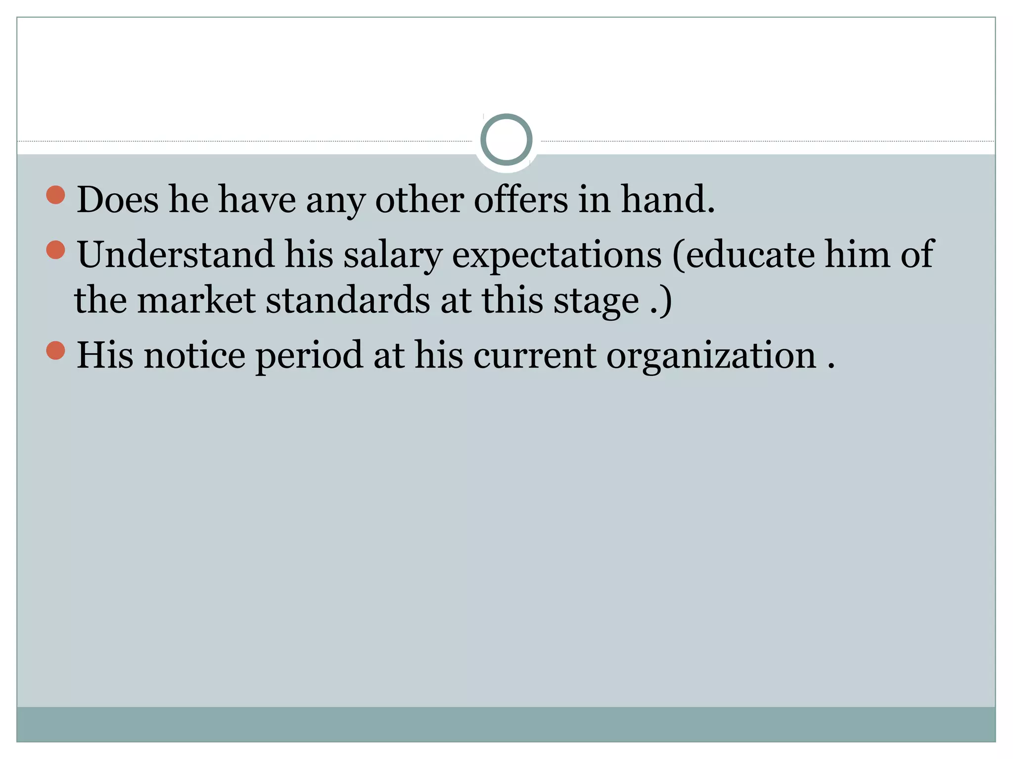 Does he have any other offers in hand.
Understand his salary expectations (educate him of
the market standards at this stage .)
His notice period at his current organization .
 