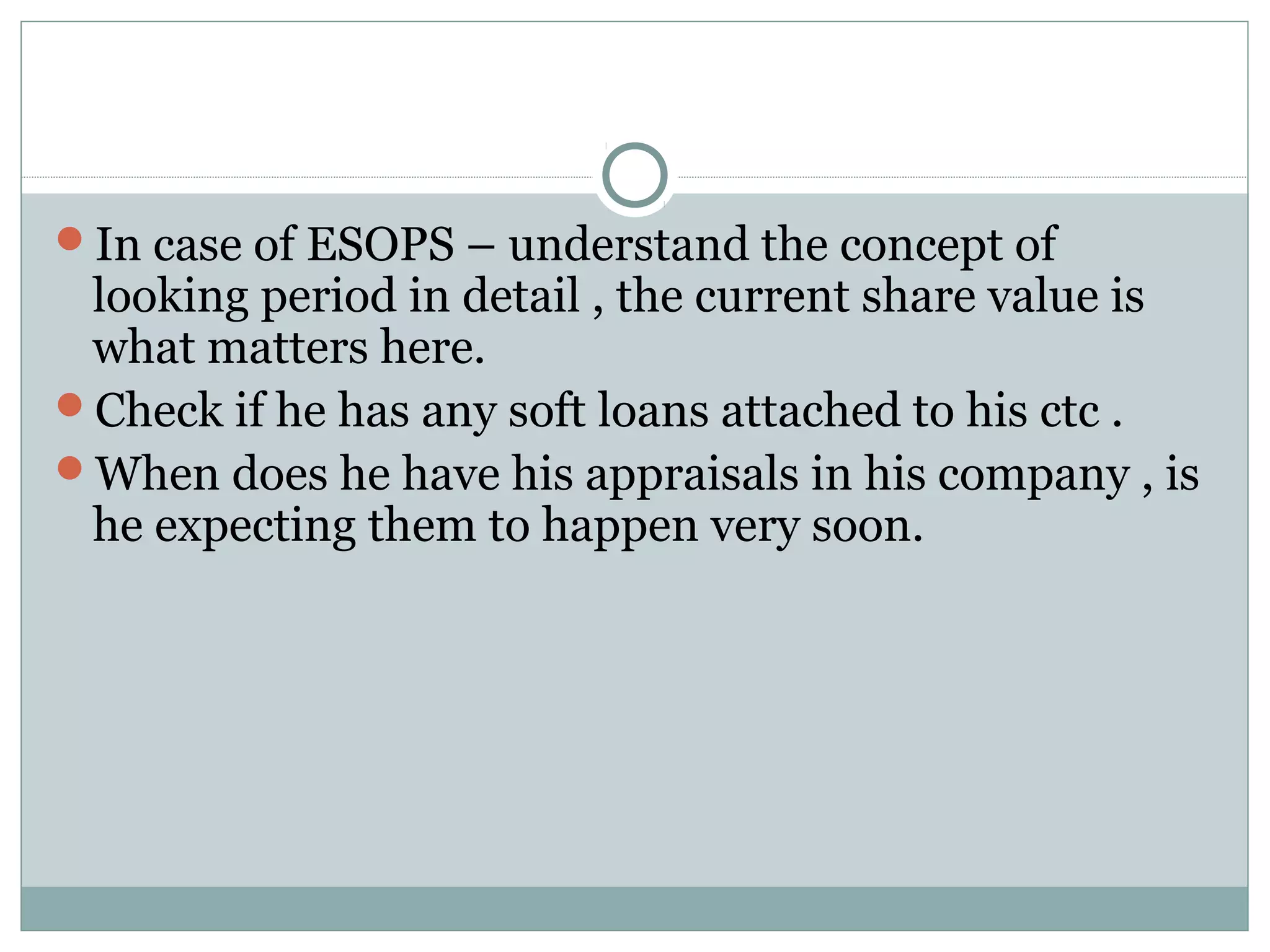 In case of ESOPS – understand the concept of
looking period in detail , the current share value is
what matters here.
Check if he has any soft loans attached to his ctc .
When does he have his appraisals in his company , is
he expecting them to happen very soon.
 