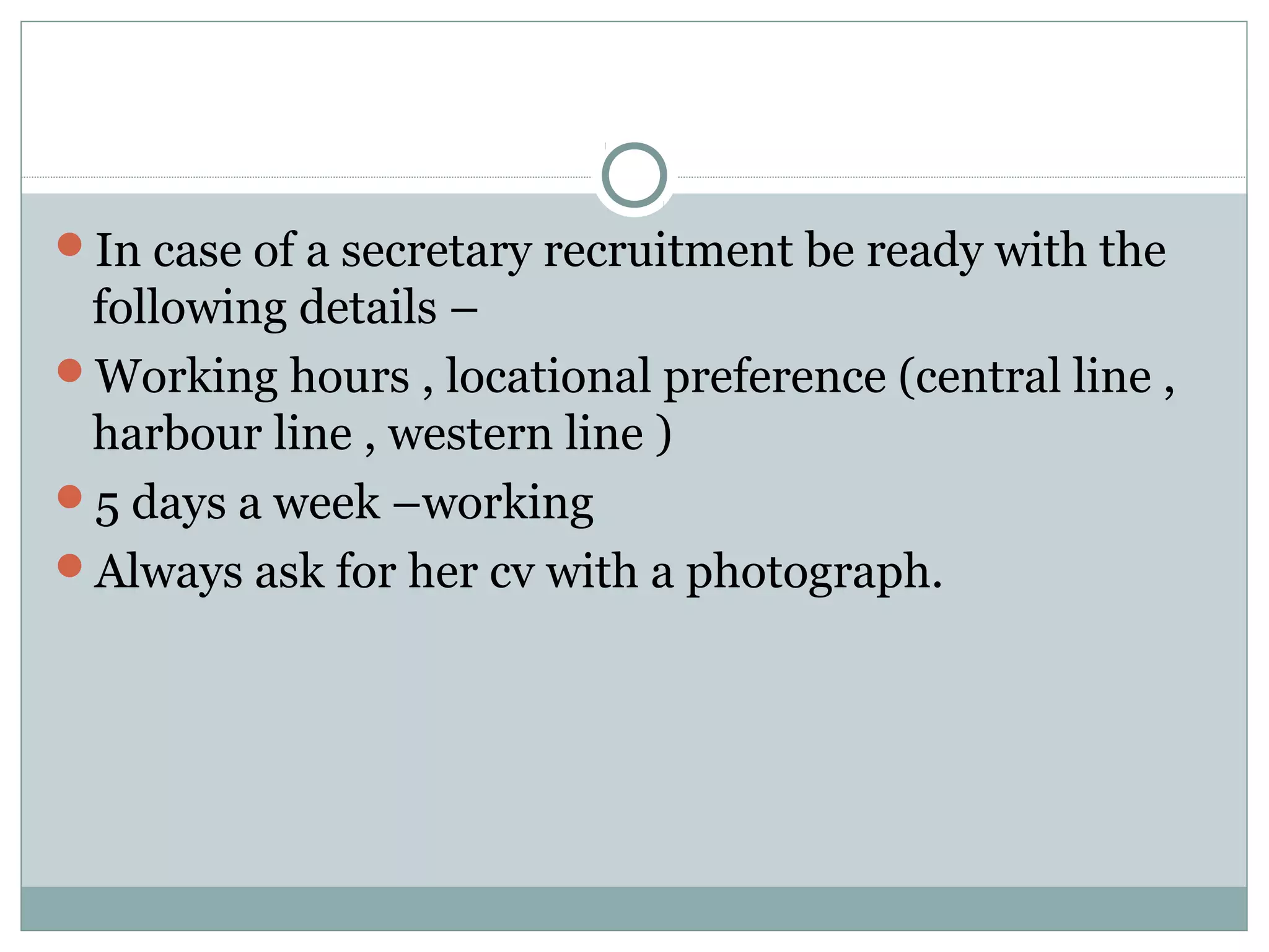 In case of a secretary recruitment be ready with the
following details –
Working hours , locational preference (central line ,
harbour line , western line )
5 days a week –working
Always ask for her cv with a photograph.
 