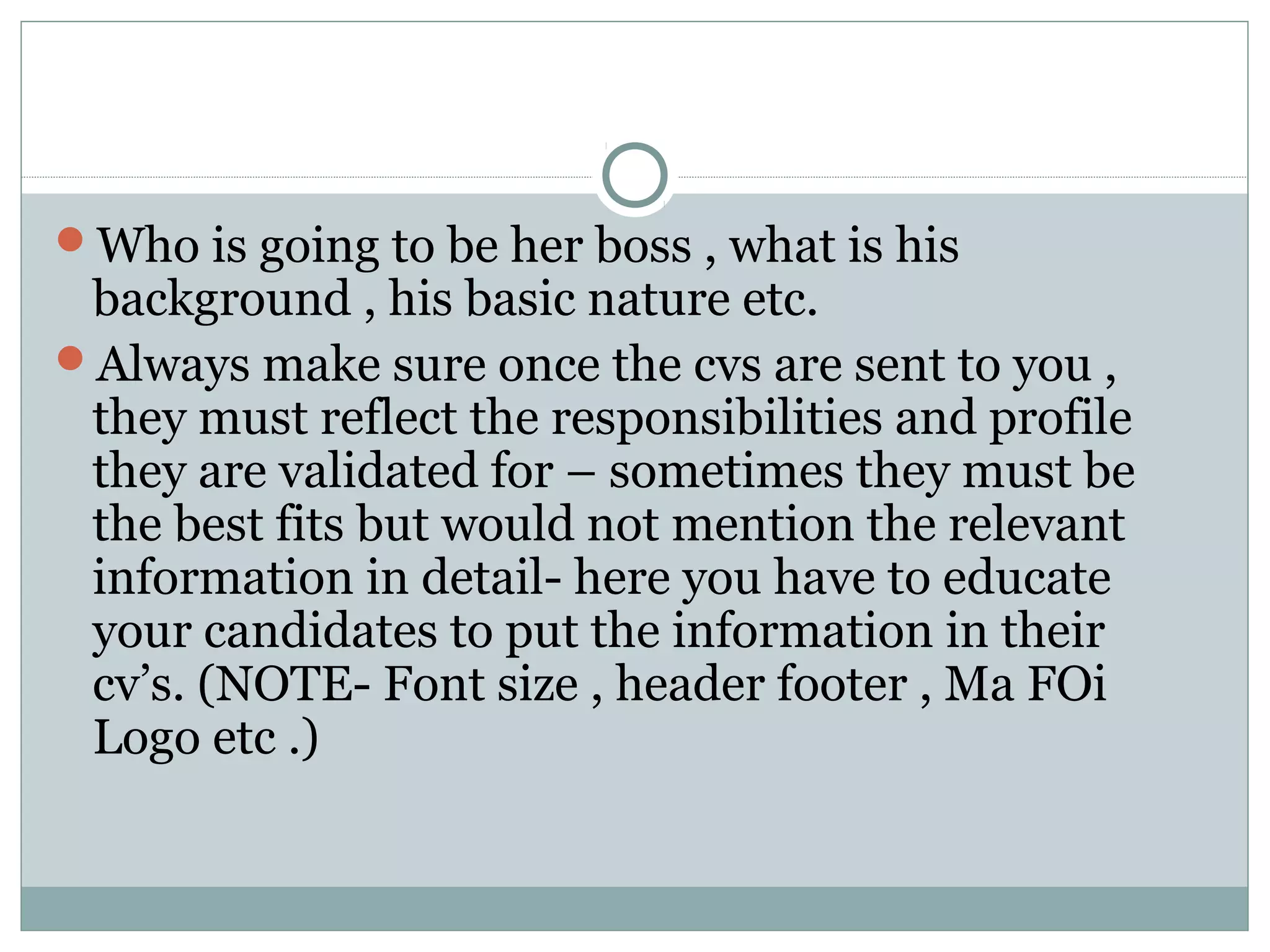 Who is going to be her boss , what is his
background , his basic nature etc.
Always make sure once the cvs are sent to you ,
they must reflect the responsibilities and profile
they are validated for – sometimes they must be
the best fits but would not mention the relevant
information in detail- here you have to educate
your candidates to put the information in their
cv’s. (NOTE- Font size , header footer , Ma FOi
Logo etc .)
 