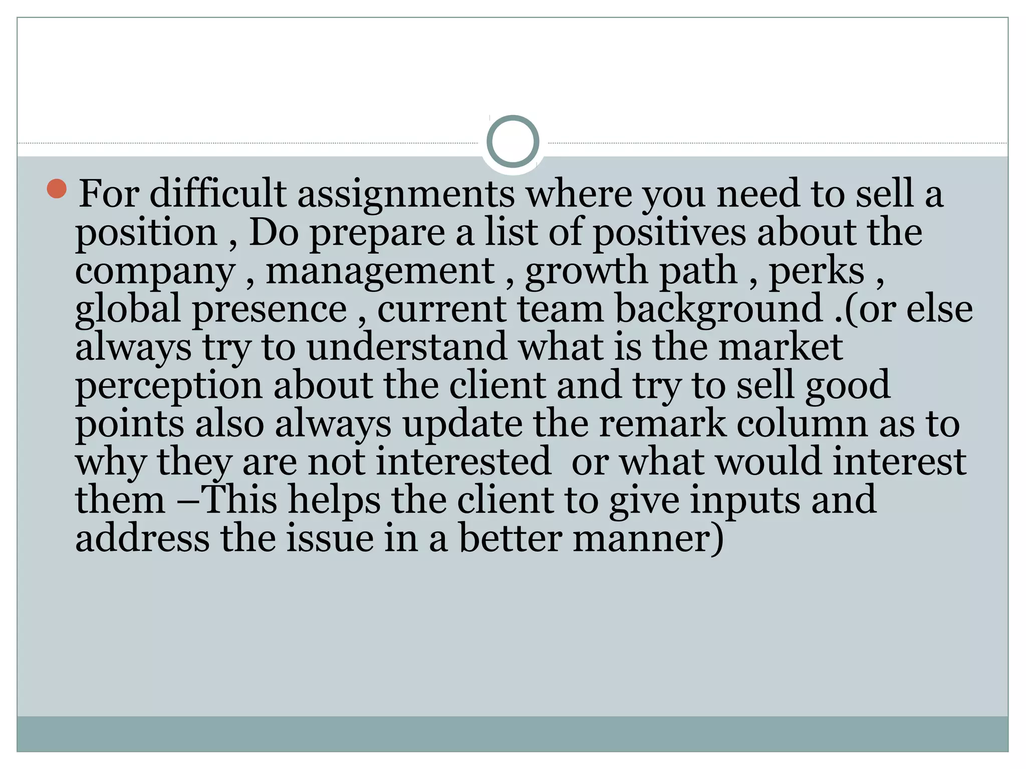 For difficult assignments where you need to sell a
position , Do prepare a list of positives about the
company , management , growth path , perks ,
global presence , current team background .(or else
always try to understand what is the market
perception about the client and try to sell good
points also always update the remark column as to
why they are not interested or what would interest
them –This helps the client to give inputs and
address the issue in a better manner)
 