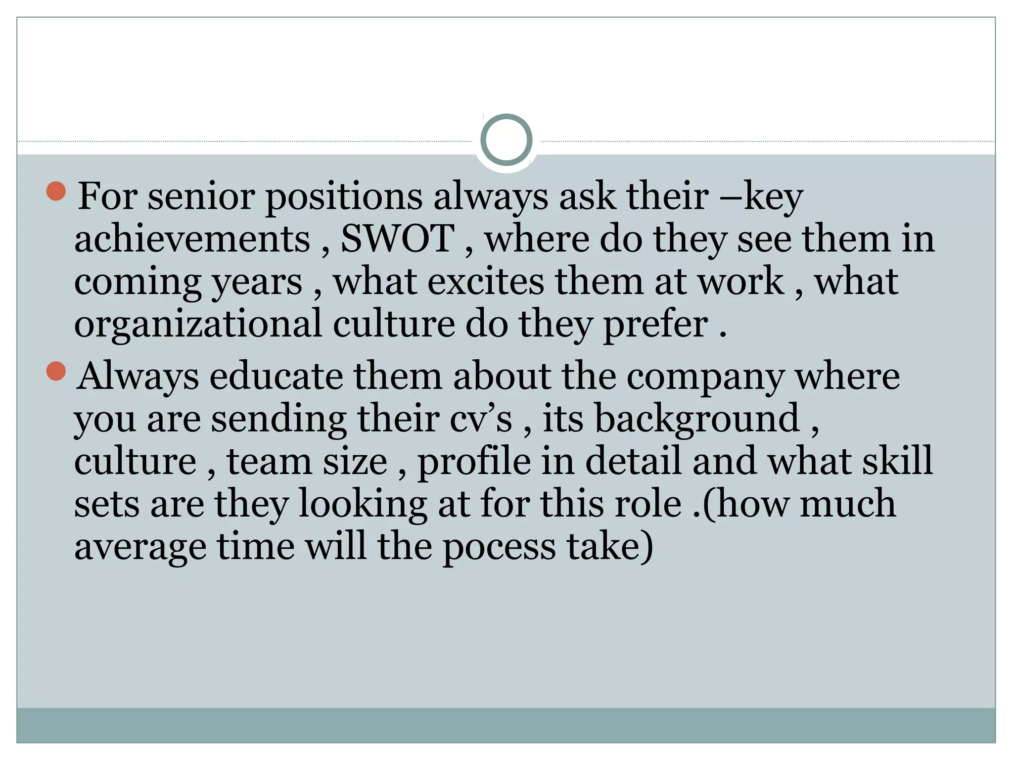 For senior positions always ask their –key
achievements , SWOT , where do they see them in
coming years , what excites them at work , what
organizational culture do they prefer .
Always educate them about the company where
you are sending their cv’s , its background ,
culture , team size , profile in detail and what skill
sets are they looking at for this role .(how much
average time will the pocess take)
 