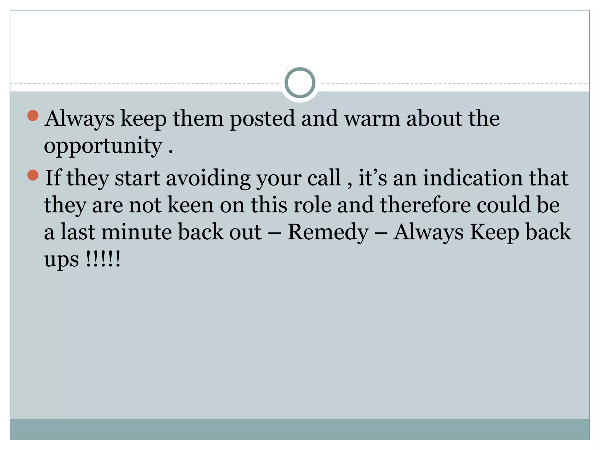 Always keep them posted and warm about the
opportunity .
If they start avoiding your call , it’s an indication that
they are not keen on this role and therefore could be
a last minute back out – Remedy – Always Keep back
ups !!!!!
 