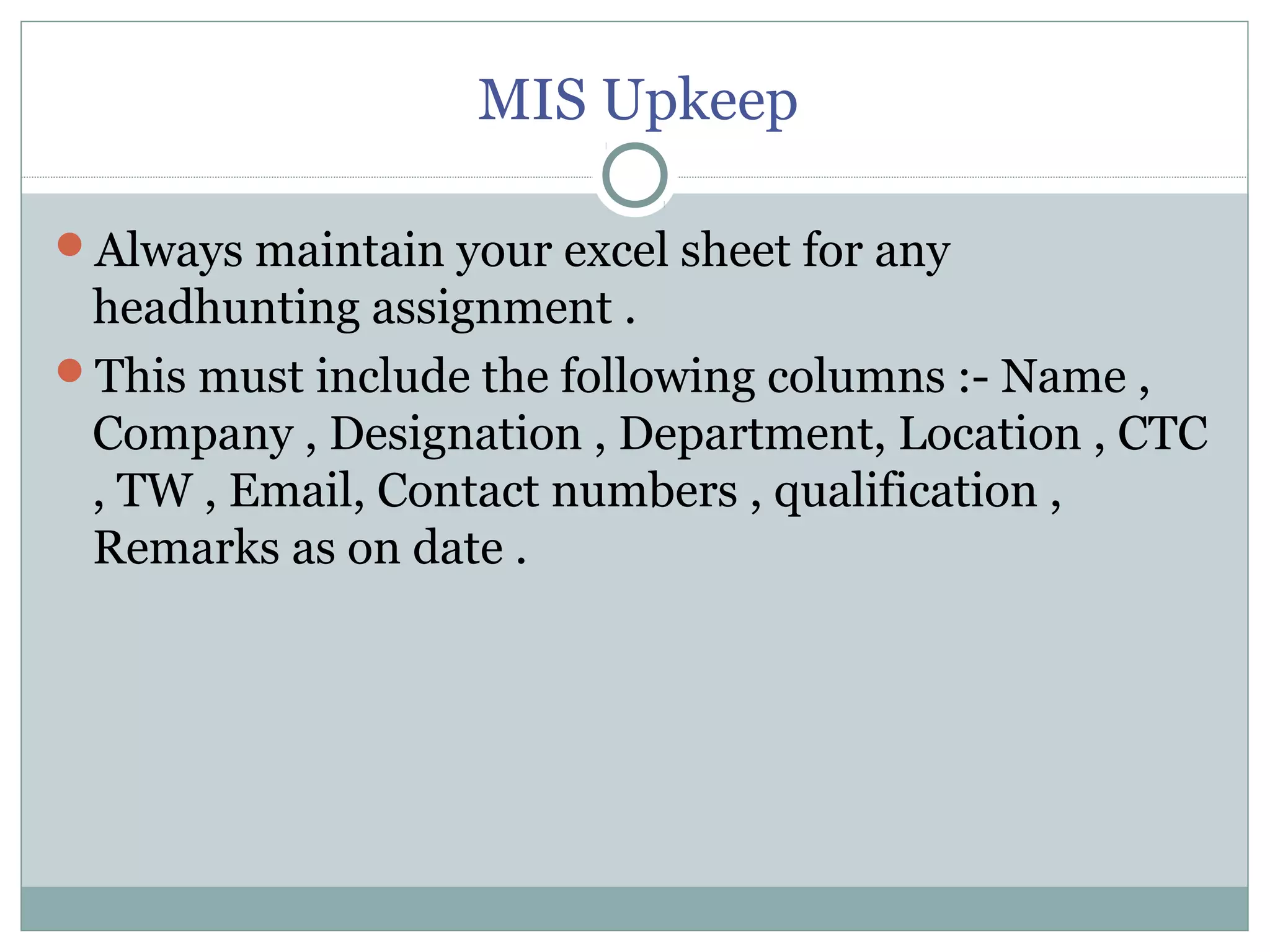 MIS Upkeep
Always maintain your excel sheet for any
headhunting assignment .
This must include the following columns :- Name ,
Company , Designation , Department, Location , CTC
, TW , Email, Contact numbers , qualification ,
Remarks as on date .
 