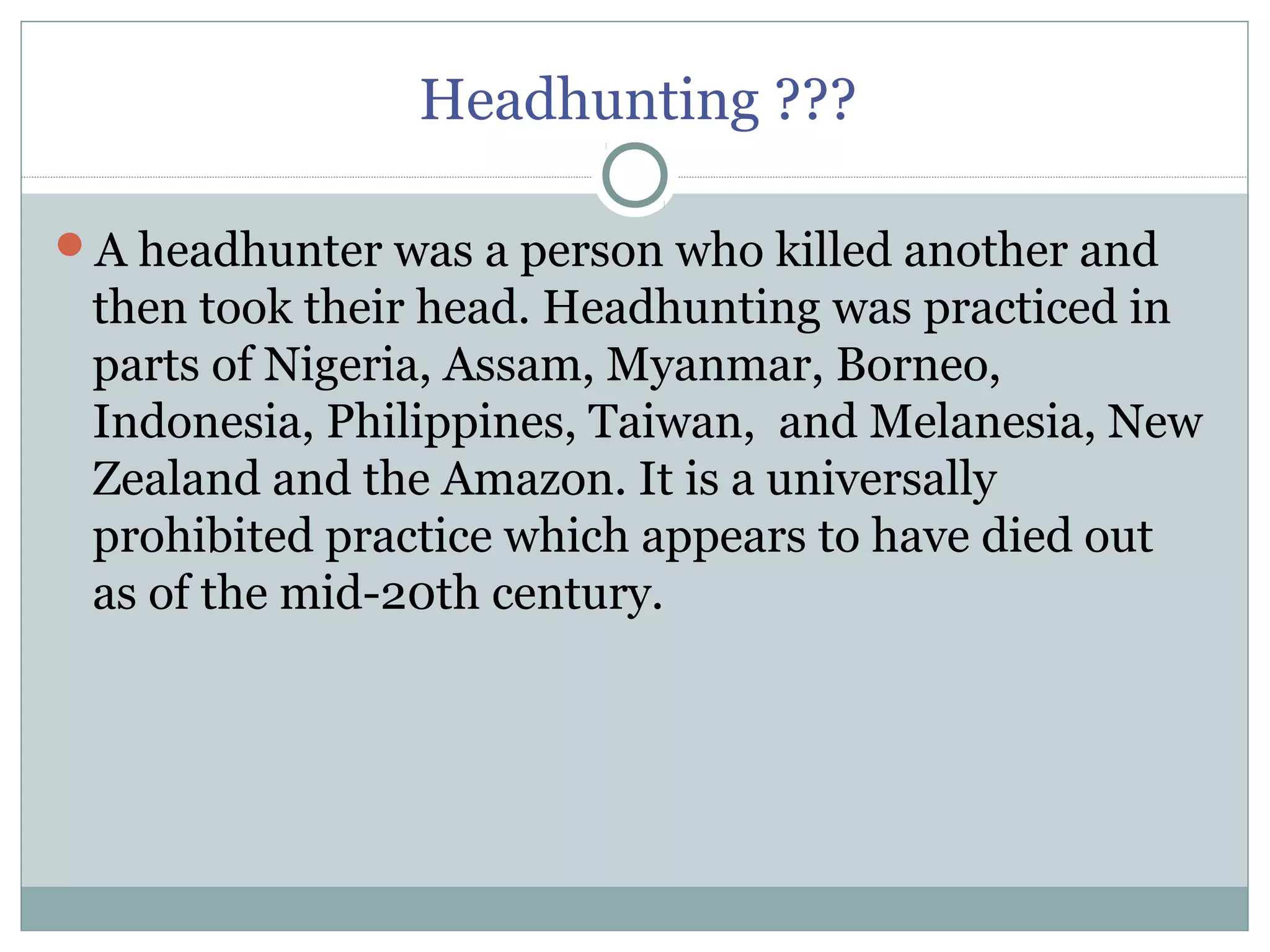 Headhunting ???
A headhunter was a person who killed another and
then took their head. Headhunting was practiced in
parts of Nigeria, Assam, Myanmar, Borneo,
Indonesia, Philippines, Taiwan, and Melanesia, New
Zealand and the Amazon. It is a universally
prohibited practice which appears to have died out
as of the mid-20th century.
 