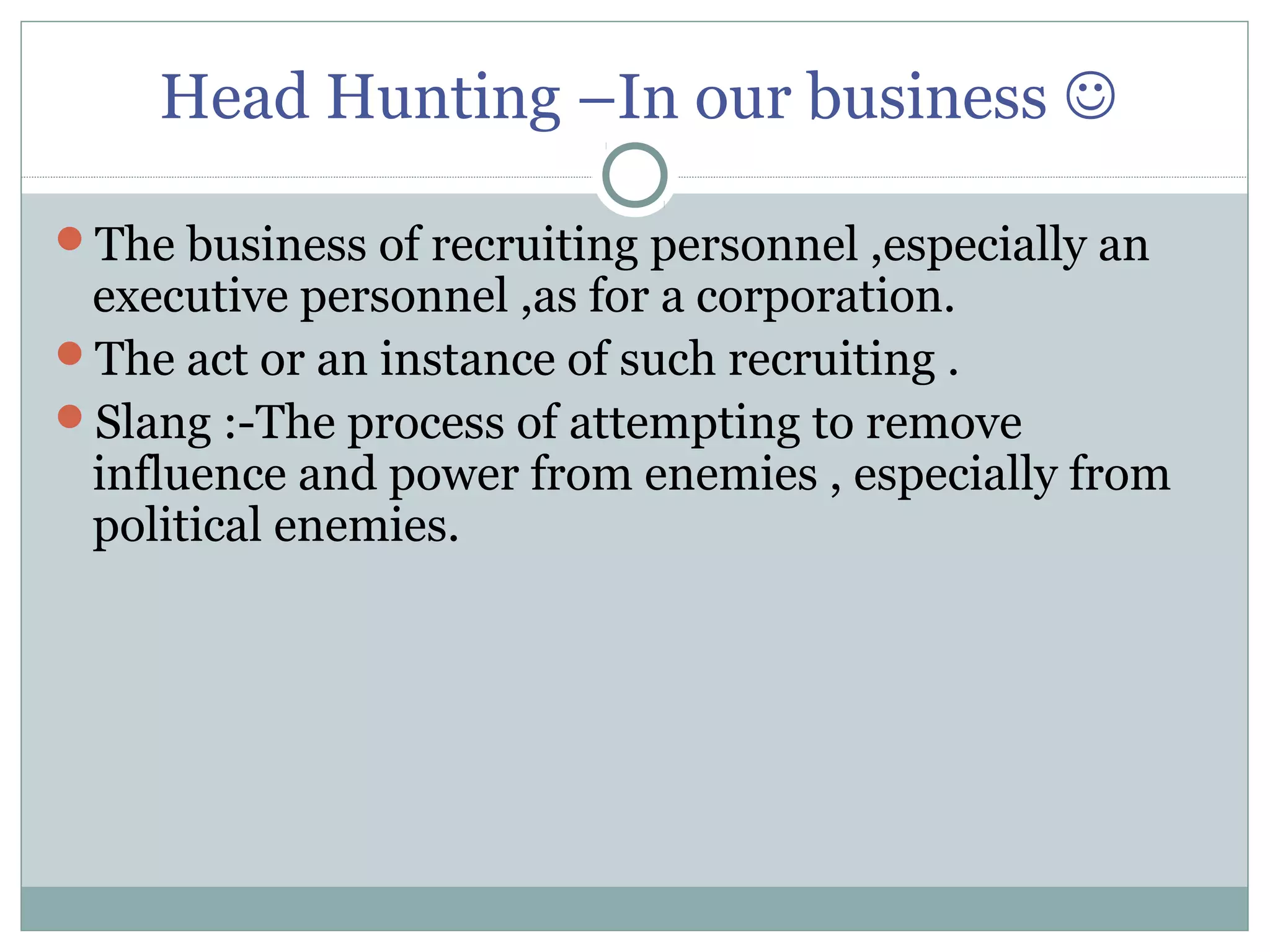 Head Hunting –In our business 
The business of recruiting personnel ,especially an
executive personnel ,as for a corporation.
The act or an instance of such recruiting .
Slang :-The process of attempting to remove
influence and power from enemies , especially from
political enemies.
 