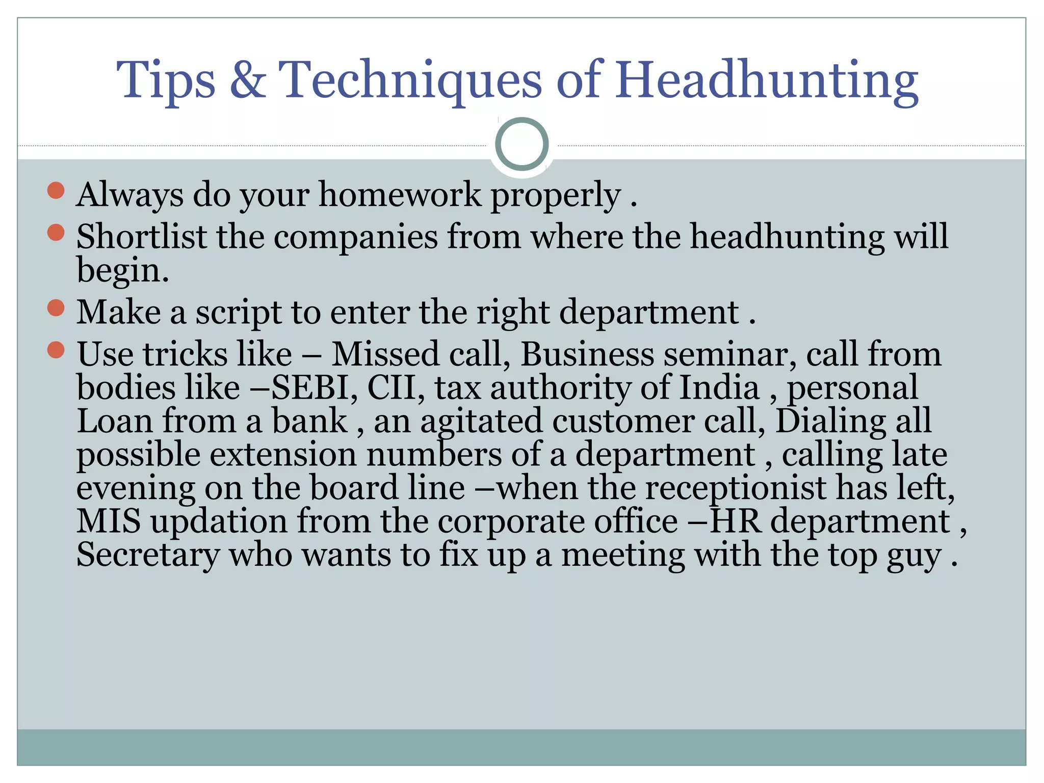 Tips & Techniques of Headhunting
Always do your homework properly .
Shortlist the companies from where the headhunting will
begin.
Make a script to enter the right department .
Use tricks like – Missed call, Business seminar, call from
bodies like –SEBI, CII, tax authority of India , personal
Loan from a bank , an agitated customer call, Dialing all
possible extension numbers of a department , calling late
evening on the board line –when the receptionist has left,
MIS updation from the corporate office –HR department ,
Secretary who wants to fix up a meeting with the top guy .
 