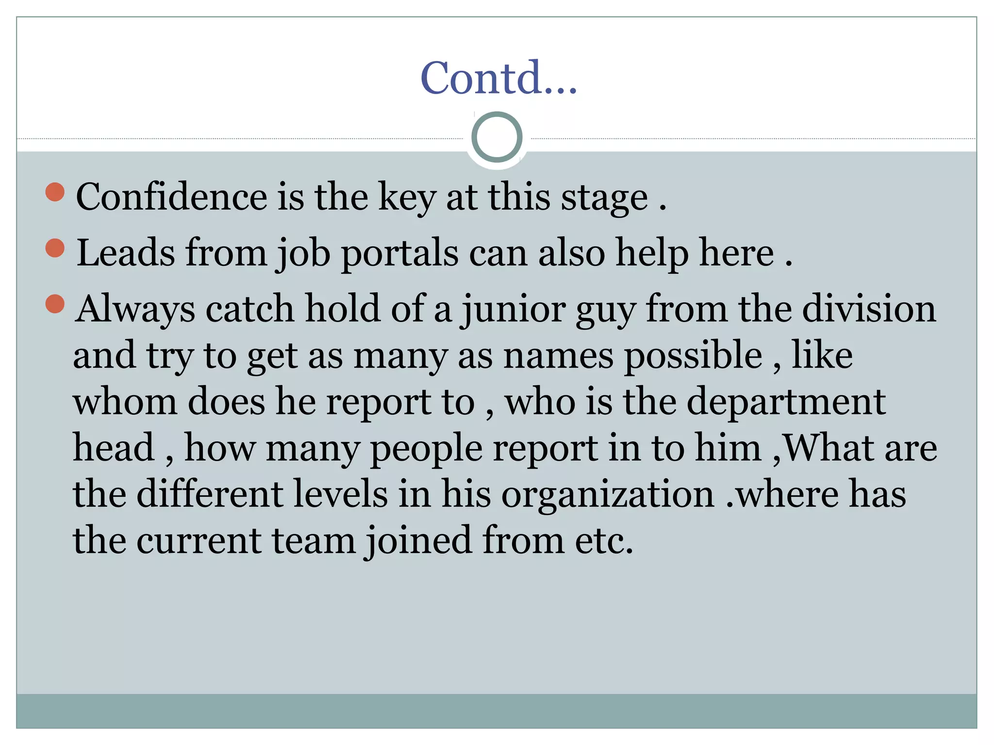Contd…
Confidence is the key at this stage .
Leads from job portals can also help here .
Always catch hold of a junior guy from the division
and try to get as many as names possible , like
whom does he report to , who is the department
head , how many people report in to him ,What are
the different levels in his organization .where has
the current team joined from etc.
 