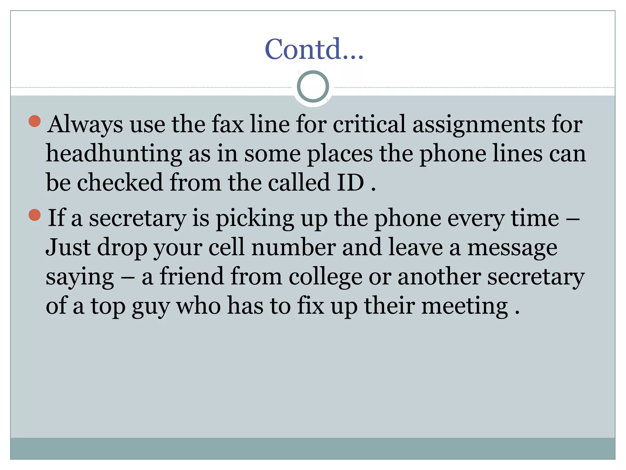 Contd…
Always use the fax line for critical assignments for
headhunting as in some places the phone lines can
be checked from the called ID .
If a secretary is picking up the phone every time –
Just drop your cell number and leave a message
saying – a friend from college or another secretary
of a top guy who has to fix up their meeting .
 