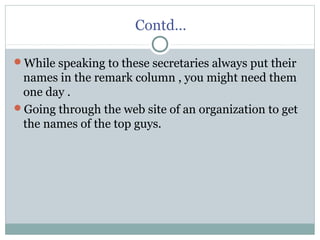 Contd…
While speaking to these secretaries always put their
names in the remark column , you might need them
one day .
Going through the web site of an organization to get
the names of the top guys.
 