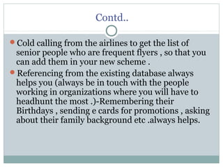 Contd..
Cold calling from the airlines to get the list of
senior people who are frequent flyers , so that you
can add them in your new scheme .
Referencing from the existing database always
helps you (always be in touch with the people
working in organizations where you will have to
headhunt the most .)-Remembering their
Birthdays , sending e cards for promotions , asking
about their family background etc .always helps.
 