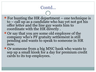 Contd…
For hunting the HR department – one technique is
to – call up as a candidate who has yet not got his
offer letter and the line guy wants him to
coordinate with the HR directly .
Or say that you are some old employee of the
company who's PF gratuity settlement is still
pending and wants to speak to someone in HR
now.
Or someone from a big MNC bank who wants to
sep up a small kiosk for a day for premium credit
cards to its top employees.
 