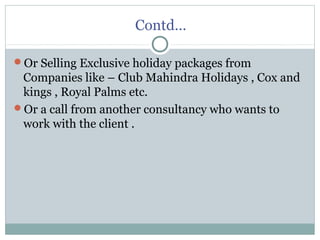 Contd…
Or Selling Exclusive holiday packages from
Companies like – Club Mahindra Holidays , Cox and
kings , Royal Palms etc.
Or a call from another consultancy who wants to
work with the client .
 