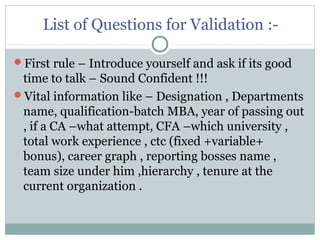 List of Questions for Validation :-
First rule – Introduce yourself and ask if its good
time to talk – Sound Confident !!!
Vital information like – Designation , Departments
name, qualification-batch MBA, year of passing out
, if a CA –what attempt, CFA –which university ,
total work experience , ctc (fixed +variable+
bonus), career graph , reporting bosses name ,
team size under him ,hierarchy , tenure at the
current organization .
 