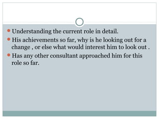 Understanding the current role in detail.
His achievements so far, why is he looking out for a
change , or else what would interest him to look out .
Has any other consultant approached him for this
role so far.
 
