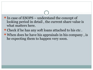 In case of ESOPS – understand the concept of
looking period in detail , the current share value is
what matters here.
Check if he has any soft loans attached to his ctc .
When does he have his appraisals in his company , is
he expecting them to happen very soon.
 