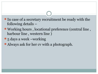 In case of a secretary recruitment be ready with the
following details –
Working hours , locational preference (central line ,
harbour line , western line )
5 days a week –working
Always ask for her cv with a photograph.
 