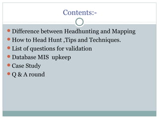 Contents:-
Difference between Headhunting and Mapping
How to Head Hunt ,Tips and Techniques.
List of questions for validation
Database MIS upkeep
Case Study
Q & A round
 