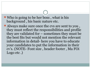 Who is going to be her boss , what is his
background , his basic nature etc.
Always make sure once the cvs are sent to you ,
they must reflect the responsibilities and profile
they are validated for – sometimes they must be
the best fits but would not mention the relevant
information in detail- here you have to educate
your candidates to put the information in their
cv’s. (NOTE- Font size , header footer , Ma FOi
Logo etc .)
 
