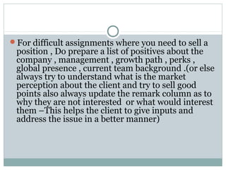 For difficult assignments where you need to sell a
position , Do prepare a list of positives about the
company , management , growth path , perks ,
global presence , current team background .(or else
always try to understand what is the market
perception about the client and try to sell good
points also always update the remark column as to
why they are not interested or what would interest
them –This helps the client to give inputs and
address the issue in a better manner)
 