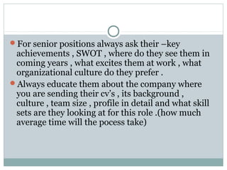 For senior positions always ask their –key
achievements , SWOT , where do they see them in
coming years , what excites them at work , what
organizational culture do they prefer .
Always educate them about the company where
you are sending their cv’s , its background ,
culture , team size , profile in detail and what skill
sets are they looking at for this role .(how much
average time will the pocess take)
 