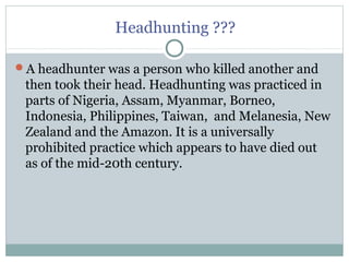 Headhunting ???
A headhunter was a person who killed another and
then took their head. Headhunting was practiced in
parts of Nigeria, Assam, Myanmar, Borneo,
Indonesia, Philippines, Taiwan, and Melanesia, New
Zealand and the Amazon. It is a universally
prohibited practice which appears to have died out
as of the mid-20th century.
 