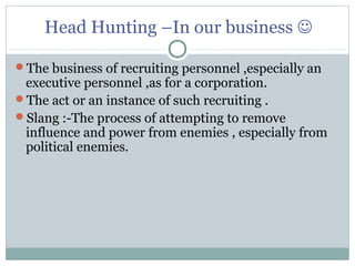 Head Hunting –In our business 
The business of recruiting personnel ,especially an
executive personnel ,as for a corporation.
The act or an instance of such recruiting .
Slang :-The process of attempting to remove
influence and power from enemies , especially from
political enemies.
 