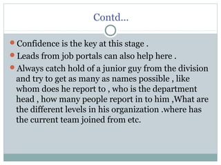 Contd…
Confidence is the key at this stage .
Leads from job portals can also help here .
Always catch hold of a junior guy from the division
and try to get as many as names possible , like
whom does he report to , who is the department
head , how many people report in to him ,What are
the different levels in his organization .where has
the current team joined from etc.
 