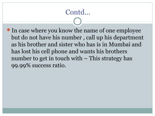 Contd…
In case where you know the name of one employee
but do not have his number , call up his department
as his brother and sister who has is in Mumbai and
has lost his cell phone and wants his brothers
number to get in touch with – This strategy has
99.99% success ratio.
 