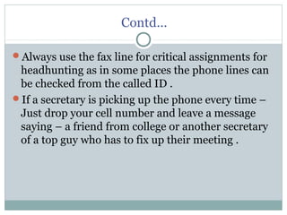 Contd…
Always use the fax line for critical assignments for
headhunting as in some places the phone lines can
be checked from the called ID .
If a secretary is picking up the phone every time –
Just drop your cell number and leave a message
saying – a friend from college or another secretary
of a top guy who has to fix up their meeting .
 