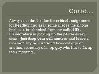    Always use the fax line for critical assignments
    for headhunting as in some places the phone
    lines can be checked from the called ID .
   If a secretary is picking up the phone every
    time – Just drop your cell number and leave a
    message saying – a friend from college or
    another secretary of a top guy who has to fix up
    their meeting .
 