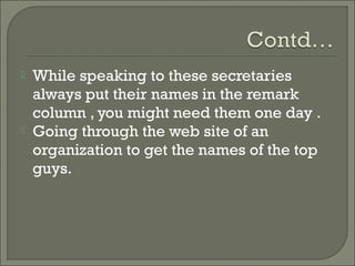    While speaking to these secretaries
    always put their names in the remark
    column , you might need them one day .
   Going through the web site of an
    organization to get the names of the top
    guys.
 